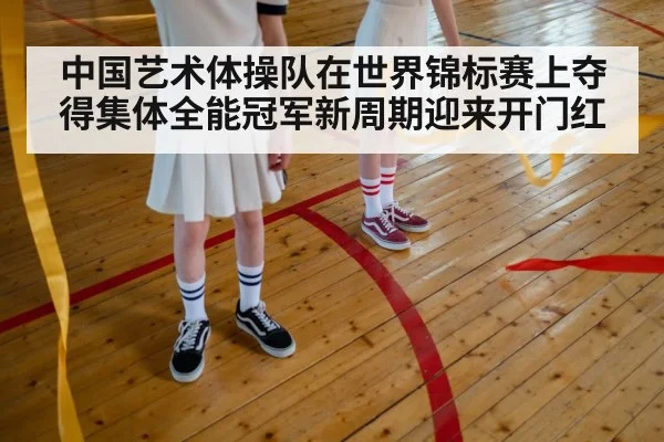 中国艺术体操队在世界锦标赛上夺得集体全能冠军新周期迎来开门红